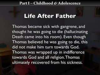 Part I – Childhood & Adolescence

      Life After Father
Thomas became sick with gangrene, and
thought he was going to die (hallucinating
Death came into his room). Even though
Thomas believed he was going to die, this
did not make him turn towards God.
Thomas was wrapped up in indifference
towards God and all religion. Thomas
ultimately recovered from his sickness.
 
