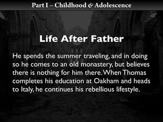 Part I – Childhood & Adolescence



         Life After Father
He spends the summer traveling, and in doing
so he comes to an old monastery, but believes
there is nothing for him there. When Thomas
completes his education at Oakham and heads
to Italy, he continues his rebellious lifestyle.
 
