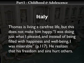 Part I – Childhood & Adolescence


                 Italy
Thomas is living a carefree life, but this
does not make him happy. “I was doing
just what I pleased, and instead of being
ﬁlled with happiness and well-being, I
was miserable” (p.117). He realizes
that his freedom and sins hurt others.
 