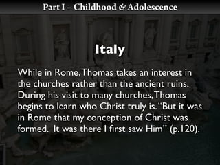 Part I – Childhood & Adolescence



                    Italy
While in Rome, Thomas takes an interest in
the churches rather than the ancient ruins.
During his visit to many churches, Thomas
begins to learn who Christ truly is. “But it was
in Rome that my conception of Christ was
formed. It was there I ﬁrst saw Him” (p.120).
 