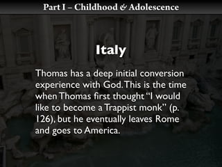 Part I – Childhood & Adolescence



              Italy
Thomas has a deep initial conversion
experience with God. This is the time
when Thomas ﬁrst thought “I would
like to become a Trappist monk” (p.
126), but he eventually leaves Rome
and goes to America.
 