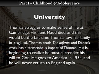 Part I – Childhood & Adolescence


               University
Thomas struggles to make sense of life at
Cambridge. His aunt Maud died, and this
would be the last time Thomas saw his family
in England. Thomas reads The Inferno, and Dante’s
work has a tremendous impact of Thomas. He is
beginning to realize he must surrender his
will to God. He goes to America in 1934, and
he will never return to England again.
 