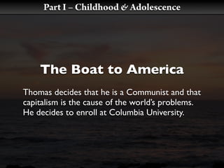 Part I – Childhood & Adolescence




    The Boat to America
Thomas decides that he is a Communist and that
capitalism is the cause of the world’s problems.
He decides to enroll at Columbia University.
 