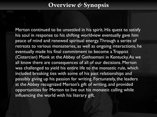 Overview & Synopsis


Merton continued to be unsettled in his spirit. His quest to satisfy
his soul in response to his shifting worldview eventually gave him
peace of mind and renewed spiritual energy. Through a series of
retreats to various monasteries, as well as ongoing interactions, he
eventually made his ﬁnal commitment to become a Trappist
(Cistercian) Monk at the Abbey of Gethsemani in Kentucky. As we
all know there are consequences of all of our decisions. Merton
was challenged to yield his entire life to the monastic rule, which
included breaking ties with some of his past relationships and
possibly giving up his passion for writing. Fortunately, the leaders
at the Abbey recognized Merton’s gift of writing, and provided
opportunities for Merton to live out his monastic calling while
inﬂuencing the world with his literary gift.
 