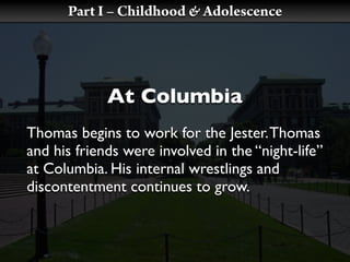 Part I – Childhood & Adolescence




             At Columbia
Thomas begins to work for the Jester. Thomas
and his friends were involved in the “night-life”
at Columbia. His internal wrestlings and
discontentment continues to grow.
 