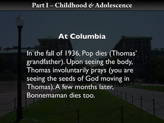 Part I – Childhood & Adolescence



          At Columbia

In the fall of 1936, Pop dies (Thomas’
grandfather). Upon seeing the body,
Thomas involuntarily prays (you are
seeing the seeds of God moving in
Thomas). A few months later,
Bonnemaman dies too.
 