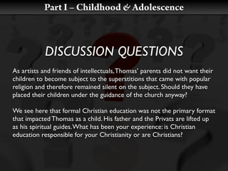 Part I – Childhood & Adolescence



            DISCUSSION QUESTIONS
As artists and friends of intellectuals, Thomas’ parents did not want their
children to become subject to the superstitions that came with popular
religion and therefore remained silent on the subject. Should they have
placed their children under the guidance of the church anyway?

We see here that formal Christian education was not the primary format
that impacted Thomas as a child. His father and the Privats are lifted up
as his spiritual guides. What has been your experience: is Christian
education responsible for your Christianity or are Christians?
 