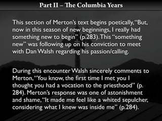 Part II –    e Columbia Years

This section of Merton’s text begins poetically, “But,
now in this season of new beginnings, I really had
something new to begin” (p.283). This “something
new” was following up on his conviction to meet
with Dan Walsh regarding his passion/calling.


During this encounter Walsh sincerely comments to
Merton, “You know, the ﬁrst time I met you I
thought you had a vocation to the priesthood” (p.
284). Merton’s response was one of astonishment
and shame, “It made me feel like a whited sepulcher,
considering what I knew was inside me” (p.284).
 