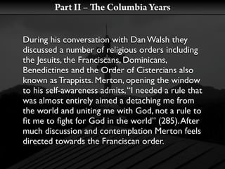 Part II –    e Columbia Years


During his conversation with Dan Walsh they
discussed a number of religious orders including
the Jesuits, the Franciscans, Dominicans,
Benedictines and the Order of Cistercians also
known as Trappists. Merton, opening the window
to his self-awareness admits, “I needed a rule that
was almost entirely aimed a detaching me from
the world and uniting me with God, not a rule to
ﬁt me to ﬁght for God in the world” (285). After
much discussion and contemplation Merton feels
directed towards the Franciscan order.
 