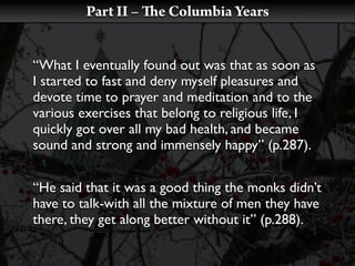 Part II –    e Columbia Years


“What I eventually found out was that as soon as
I started to fast and deny myself pleasures and
devote time to prayer and meditation and to the
various exercises that belong to religious life, I
quickly got over all my bad health, and became
sound and strong and immensely happy” (p.287).


“He said that it was a good thing the monks didn’t
have to talk-with all the mixture of men they have
there, they get along better without it” (p.288).
 