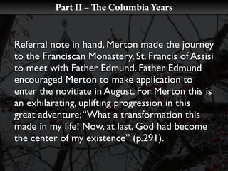 Part II –   e Columbia Years


Referral note in hand, Merton made the journey
to the Franciscan Monastery, St. Francis of Assisi
to meet with Father Edmund. Father Edmund
encouraged Merton to make application to
enter the novitiate in August. For Merton this is
an exhilarating, uplifting progression in this
great adventure; “What a transformation this
made in my life! Now, at last, God had become
the center of my existence” (p.291).
 