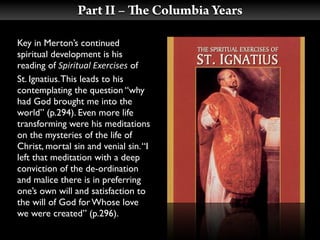 Part II –         e Columbia Years

Key in Merton’s continued
spiritual development is his
reading of Spiritual Exercises of
St. Ignatius. This leads to his
contemplating the question “why
had God brought me into the
world” (p.294). Even more life
transforming were his meditations
on the mysteries of the life of
Christ, mortal sin and venial sin. “I
left that meditation with a deep
conviction of the de-ordination
and malice there is in preferring
one’s own will and satisfaction to
the will of God for Whose love
we were created” (p.296).
 