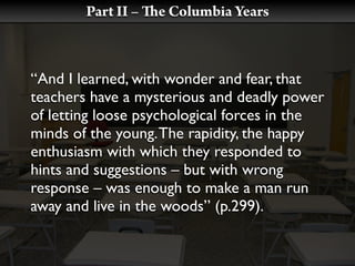 Part II –   e Columbia Years



“And I learned, with wonder and fear, that
teachers have a mysterious and deadly power
of letting loose psychological forces in the
minds of the young. The rapidity, the happy
enthusiasm with which they responded to
hints and suggestions – but with wrong
response – was enough to make a man run
away and live in the woods” (p.299).
 