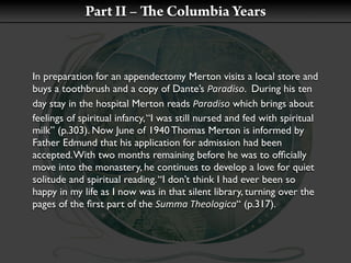 Part II –         e Columbia Years



In preparation for an appendectomy Merton visits a local store and
buys a toothbrush and a copy of Dante’s Paradiso. During his ten
day stay in the hospital Merton reads Paradiso which brings about
feelings of spiritual infancy, “I was still nursed and fed with spiritual
milk” (p.303). Now June of 1940 Thomas Merton is informed by
Father Edmund that his application for admission had been
accepted. With two months remaining before he was to ofﬁcially
move into the monastery, he continues to develop a love for quiet
solitude and spiritual reading. “I don’t think I had ever been so
happy in my life as I now was in that silent library, turning over the
pages of the ﬁrst part of the Summa Theologica“ (p.317).
 