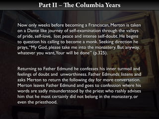 Part II –        e Columbia Years

Now only weeks before becoming a Franciscan, Merton is taken
on a Dante like journey of self-examination through the valleys
of pride, self-love, lost peace and intense self-doubt. He begins
to question his calling to become a monk. Seeking direction he
prays, “My God, please take me into the monastery. But anyway,
whatever you want, Your will be done” (p.325).


Returning to Father Edmund he confesses his inner turmoil and
feelings of doubt and unworthiness. Father Edmunds listens and
asks Merton to return the following day for more conversation.
Merton leaves Father Edmund and goes to confession where his
words are sadly misunderstood by the priest who rashly advises
him that he most certainly did not belong in the monastery, or
even the priesthood.
 