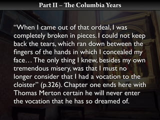 Part II –   e Columbia Years


“When I came out of that ordeal, I was
completely broken in pieces. I could not keep
back the tears, which ran down between the
ﬁngers of the hands in which I concealed my
face… The only thing I knew, besides my own
tremendous misery, was that I must no
longer consider that I had a vocation to the
cloister” (p.326). Chapter one ends here with
Thomas Merton certain he will never enter
the vocation that he has so dreamed of.
 