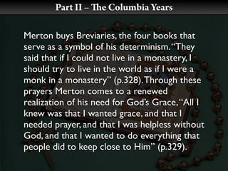 Part II –   e Columbia Years

Merton buys Breviaries, the four books that
serve as a symbol of his determinism. “They
said that if I could not live in a monastery, I
should try to live in the world as if I were a
monk in a monastery” (p.328). Through these
prayers Merton comes to a renewed
realization of his need for God’s Grace, “All I
knew was that I wanted grace, and that I
needed prayer, and that I was helpless without
God, and that I wanted to do everything that
people did to keep close to Him” (p.329).
 