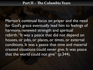Part II –   e Columbia Years



Merton’s continual focus on prayer and the need
for God’s grace eventually lead him to feelings of
harmony, renewed strength and spiritual
rebirth. “It was a peace that did not depend on
houses, or jobs, or places, or times, or external
conditions. It was a peace that time and material
created situations could never give. It was peace
that the world could not give” (p.344).
 