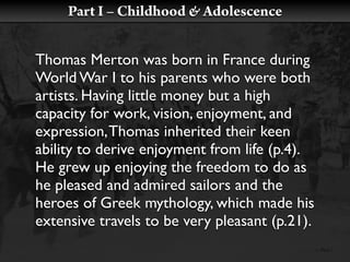 Part I – Childhood & Adolescence


Thomas Merton was born in France during
World War I to his parents who were both
artists. Having little money but a high
capacity for work, vision, enjoyment, and
expression, Thomas inherited their keen
ability to derive enjoyment from life (p.4).
He grew up enjoying the freedom to do as
he pleased and admired sailors and the
heroes of Greek mythology, which made his
extensive travels to be very pleasant (p.21).
 