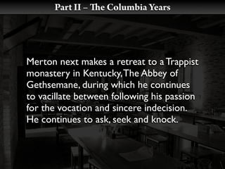 Part II –   e Columbia Years




Merton next makes a retreat to a Trappist
monastery in Kentucky, The Abbey of
Gethsemane, during which he continues
to vacillate between following his passion
for the vocation and sincere indecision.
He continues to ask, seek and knock.
 