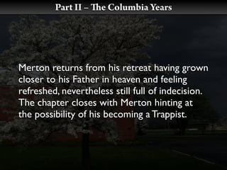 Part II –   e Columbia Years




Merton returns from his retreat having grown
closer to his Father in heaven and feeling
refreshed, nevertheless still full of indecision.
The chapter closes with Merton hinting at
the possibility of his becoming a Trappist.
 