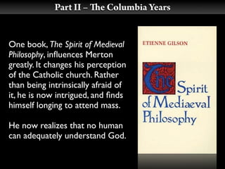 Part II –    e Columbia Years


One book, The Spirit of Medieval
Philosophy, inﬂuences Merton
greatly. It changes his perception
of the Catholic church. Rather
than being intrinsically afraid of
it, he is now intrigued, and ﬁnds
himself longing to attend mass.

He now realizes that no human
can adequately understand God.
 