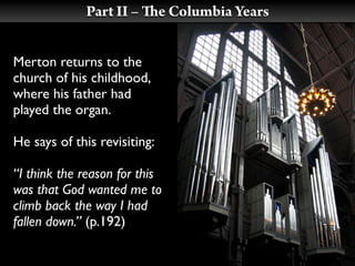 Part II –        e Columbia Years


Merton returns to the
church of his childhood,
where his father had
played the organ.

He says of this revisiting:

“I think the reason for this
was that God wanted me to
climb back the way I had
fallen down.” (p.192)
 