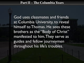 Part II –   e Columbia Years


God uses classmates and friends
at Columbia University, to reveal
himself to Thomas. He sees these
brothers as the “Body of Christ”
manifested to him. They serve as
guides and fellow journeymen
throughout his life’s troubles.
 