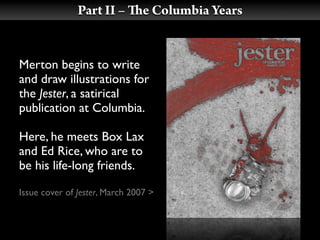 Part II –        e Columbia Years


Merton begins to write
and draw illustrations for
the Jester, a satirical
publication at Columbia.

Here, he meets Box Lax
and Ed Rice, who are to
be his life-long friends.

Issue cover of Jester, March 2007 >
 