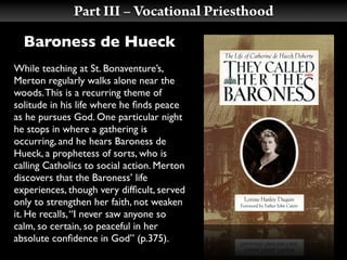 Part III – Vocational Priesthood
  Baroness de Hueck
While teaching at St. Bonaventure’s,
Merton regularly walks alone near the
woods. This is a recurring theme of
solitude in his life where he ﬁnds peace
as he pursues God. One particular night
he stops in where a gathering is
occurring, and he hears Baroness de
Hueck, a prophetess of sorts, who is
calling Catholics to social action. Merton
discovers that the Baroness’ life
experiences, though very difﬁcult, served
only to strengthen her faith, not weaken
it. He recalls, “I never saw anyone so
calm, so certain, so peaceful in her
absolute conﬁdence in God” (p.375).
 