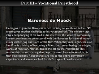 Part III – Vocational Priesthood


                  Baroness de Hueck
He begins to join the Baroness in her ministry to youth in Harlem, NY,
creating yet another challenge to his vocational call. This ministry taps
into a deep longing of his soul, as he discovers the value of community.
Merton continues to correspond with the Baroness for several months,
asking challenging questions of the faith. When they meet again, she asks
him if he is thinking of becoming a Priest, but remembering the stinging
words of rejection, Merton denies the call to the Priesthood. This
relationship is one of many that help to move Merton forward in his
faith development. Relationships are key to the entire conversion
experience, and across each of Rambo’s stages of development.
 