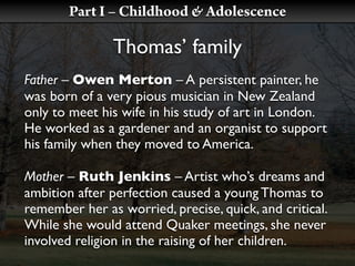 Part I – Childhood & Adolescence

               Thomas’ family
Father – Owen Merton – A persistent painter, he
was born of a very pious musician in New Zealand
only to meet his wife in his study of art in London.
He worked as a gardener and an organist to support
his family when they moved to America.

Mother – Ruth Jenkins – Artist who’s dreams and
ambition after perfection caused a young Thomas to
remember her as worried, precise, quick, and critical.
While she would attend Quaker meetings, she never
involved religion in the raising of her children.
 
