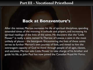 Part III – Vocational Priesthood



                Back at Bonaventure’s
After the retreat, Merton increases his life of spiritual disciplines, spending
extended times of the morning in solitude and prayers, and increasing his
spiritual readings of the lives of the saints. He discovers that the “Little
Flower” is really a saint, named St. Therese of Lisieux, a saint in the most
unlikely of places – the bourgeois. Encountering the lives of these saints
serves to further Merton’s own journey of faith, and reveal to him the
extravagant capacity of God to move through people of all ages, classes,
and societies. Merton asks Little Flower to take charge of his brother and
guide his life, as John Paul has now joined the Canadian Royal Air Force.
 
