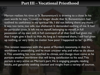 Part III – Vocational Priesthood

Merton realizes his time at St. Bonaventure’s is drawing to a close. In his
own words he says, “I could no longer doubt that St. Bonaventure’s had
outlived its usefulness in my spiritual life. I did not belong there any more.
It was too tame, too safe, too sheltered. It demanded nothing of me. It had
no particular cross. It left me to myself, belonging to myself, in full
possession of my own will, in full command of all that God had given me
that I might give it back to Him. As long as I remained there, I still had given
up nothing, or very little, no matter how poor I happened to be” (p.393).

This tension resonates with the quest of Rambo’s taxonomy, in that his
worldview is unsatisfying, and he must uncover why, and what to do about
it. This unsettling has now reached its climax, and change must come as he
pursues another worldview that will bring satisfaction to his soul. This
pursuit is very active on Merton’s part. He is engaging people, reading
books, and genuinely seeking counsel and insight from a variety of sources.
 