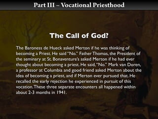 Part III – Vocational Priesthood



                The Call of God?
The Baroness de Hueck asked Merton if he was thinking of
becoming a Priest. He said “No.” Father Thomas, the President of
the seminary at St. Bonaventure’s asked Merton if he had ever
thought about becoming a priest. He said, “No.” Mark van Doren,
a professor at Columbia and good friend asked Merton about the
idea of becoming a priest, and if Merton ever pursued that. He
recalled the early rejection he experienced in pursuit of this
vocation. These three separate encounters all happened within
about 2-3 months in 1941.
 