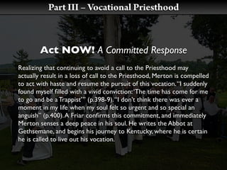 Part III – Vocational Priesthood



        Act NOW! A Committed Response
Realizing that continuing to avoid a call to the Priesthood may
actually result in a loss of call to the Priesthood, Merton is compelled
to act with haste and resume the pursuit of this vocation. “I suddenly
found myself ﬁlled with a vivid conviction: ‘The time has come for me
to go and be a Trappist’” (p.398-9). “I don’t think there was ever a
moment in my life when my soul felt so urgent and so special an
anguish” (p.400). A Friar conﬁrms this commitment, and immediately
Merton senses a deep peace in his soul. He writes the Abbot at
Gethsemane, and begins his journey to Kentucky, where he is certain
he is called to live out his vocation.
 
