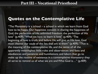 Part III – Vocational Priesthood


Quotes on the Contemplative Life
“The Monastery is a school – a school in which we learn from God
how to be happy. Our happiness consists in sharing the happiness of
God, the perfection of His unlimited freedom, the perfection of His
love” (p.409). “What we have to learn is love” (p.409). “The
beginning of love is truth, and before He will give us His love, God
must cleanse our souls of the lies that are in them” (p.409). “That is
the meaning of the contemplative life, and the sense of all the
apparently meaningless little rules and observances and fasts and
obediences and penances and humiliations and labors that go to
make up the routine of existence in a contemplative monastery: they
all serve to remind us of what we are and Who God is…” (p.409)
 
