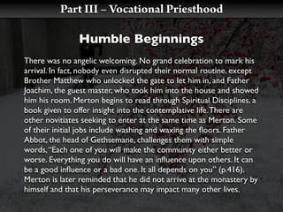 Part III – Vocational Priesthood

               Humble Beginnings
There was no angelic welcoming. No grand celebration to mark his
arrival. In fact, nobody even disrupted their normal routine, except
Brother Matthew who unlocked the gate to let him in, and Father
Joachim, the guest master, who took him into the house and showed
him his room. Merton begins to read through Spiritual Disciplines, a
book given to offer insight into the contemplative life. There are
other novitiates seeking to enter at the same time as Merton. Some
of their initial jobs include washing and waxing the ﬂoors. Father
Abbot, the head of Gethsemane, challenges them with simple
words, “Each one of you will make the community either better or
worse. Everything you do will have an inﬂuence upon others. It can
be a good inﬂuence or a bad one. It all depends on you” (p.416).
Merton is later reminded that he did not arrive at the monastery by
himself and that his perseverance may impact many other lives.
 