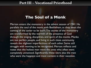 Part III – Vocational Priesthood


             The Soul of a Monk
Merton enters the monastery in the advent season of 1941. He
parallels the soul of the monk with Bethlehem, as they await the
coming of the savior to be born. The stones of the monastery
are transformed by the warmth of the presence of God
through the singing, disciplines, and spirit of the monks. Monks
are not perfect people, and living in such close community
reveals the slightest imperfections of each other. Some still
struggle with wanting to be recognized. Merton reﬂects and
notes that the holiest men were the ones who often went
completely unnoticed. Signiﬁcantly, these were also the men
who were the happiest and most content in their vocation.
 