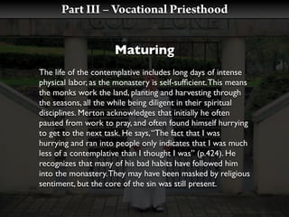 Part III – Vocational Priesthood


                      Maturing
The life of the contemplative includes long days of intense
physical labor, as the monastery is self-sufﬁcient. This means
the monks work the land, planting and harvesting through
the seasons, all the while being diligent in their spiritual
disciplines. Merton acknowledges that initially he often
paused from work to pray, and often found himself hurrying
to get to the next task. He says, “The fact that I was
hurrying and ran into people only indicates that I was much
less of a contemplative than I thought I was” (p.424). He
recognizes that many of his bad habits have followed him
into the monastery. They may have been masked by religious
sentiment, but the core of the sin was still present.
 