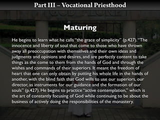Part III – Vocational Priesthood


                           Maturing
He begins to learn what he calls “the grace of simplicity” (p.427). “The
innocence and liberty of soul that come to those who have thrown
away all preoccupation with themselves and their own ideas and
judgments and opinions and desires, and are perfectly content to take
things as the come to them from the hands of God and through the
wishes and commands of their superiors. It meant the freedom of
heart that one can only obtain by putting his whole life in the hands of
another, with the blind faith that God wills to use our superiors, our
director, as instruments for our guidance and the formation of our
souls” (p.427). He begins to practice “active contemplation,” which is
the art of constantly focusing of God while continuing to be about the
business of actively doing the responsibilities of the monastery.
 