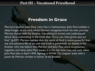 Part III – Vocational Priesthood


                     Freedom in Grace
Merton’s brother, John Paul, visits him in Gethsemane. John Paul exhibits a
deep hunger of the soul, which Merton recognizes from his own journey.
Merton shares with his brother everything he knows and understands
about God, culminating in the truth that “Once you have grace, you are
free” (p.437). Merton realizes that the work of God is more powerful than
any one person’s life of sin, and this truth is powerfully on display in his
brother who sits before him. Merton and John Paul share communion
together, and when John Paul leaves, it is the last time they see each other.
John Paul dies in April 1943, ﬁghting in WWII. The chapter ends with a
poem by Merton written in honor of his brother.
 