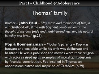 Part I – Childhood & Adolescence

                  Thomas’ family
Brother – John Paul – “My most vivid memories of him, in
our childhood, all ﬁll me with poignant compunction at the
thought of my own pride and hard-heartedness, and his natural
humility and love...” (p.25).

Pop & Bonnemaman – Mother’s parents – Pop was
buoyant and excitable while his wife was deliberate and
hesitant. He was a publisher and movies were their religion
with actors raised up as examples of morality. Protestants
by ﬁnancial contribution, Pop instilled in Thomas an
unconscious hatred and suspicion of Catholics (p.29).
 