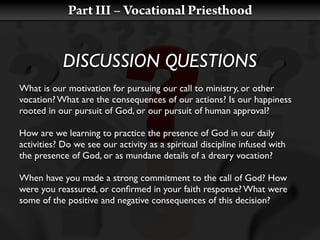 Part III – Vocational Priesthood


           DISCUSSION QUESTIONS
What is our motivation for pursuing our call to ministry, or other
vocation? What are the consequences of our actions? Is our happiness
rooted in our pursuit of God, or our pursuit of human approval?

How are we learning to practice the presence of God in our daily
activities? Do we see our activity as a spiritual discipline infused with
the presence of God, or as mundane details of a dreary vocation?

When have you made a strong commitment to the call of God? How
were you reassured, or conﬁrmed in your faith response? What were
some of the positive and negative consequences of this decision?
 