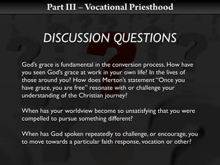 Part III – Vocational Priesthood


       DISCUSSION QUESTIONS
God’s grace is fundamental in the conversion process. How have
you seen God’s grace at work in your own life? In the lives of
those around you? How does Merton’s statement “Once you
have grace, you are free” resonate with or challenge your
understanding of the Christian journey?

When has your worldview become so unsatisfying that you were
compelled to pursue something different?

When has God spoken repeatedly to challenge, or encourage, you
to move towards a particular faith response, vocation or other?
 