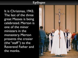 Epilogue

It is Christmas, 1943.
The last of the three
great Masses is being
celebrated. Merton is
one of the minor
ministers in the
monastery. Merton
presents the crosier
(the “staff”) to the
Reverend Father and
the monks.
 