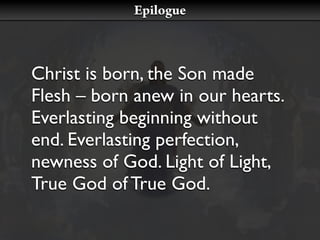 Epilogue



Christ is born, the Son made
Flesh – born anew in our hearts.
Everlasting beginning without
end. Everlasting perfection,
newness of God. Light of Light,
True God of True God.
 