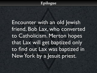Epilogue



Encounter with an old Jewish
friend, Bob Lax, who converted
to Catholicism. Merton hopes
that Lax will get baptized only
to ﬁnd out Lax was baptized in
New York by a Jesuit priest.
 