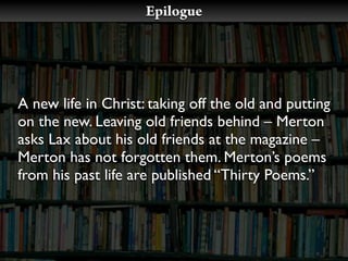 Epilogue




A new life in Christ: taking off the old and putting
on the new. Leaving old friends behind – Merton
asks Lax about his old friends at the magazine –
Merton has not forgotten them. Merton’s poems
from his past life are published “Thirty Poems.”
 