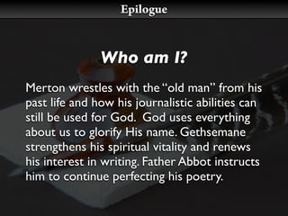 Epilogue


               Who am I?
Merton wrestles with the “old man” from his
past life and how his journalistic abilities can
still be used for God. God uses everything
about us to glorify His name. Gethsemane
strengthens his spiritual vitality and renews
his interest in writing. Father Abbot instructs
him to continue perfecting his poetry.
 